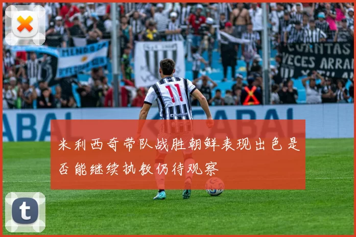米利西奇带队战胜朝鲜表现出色是否能继续执教仍待观察