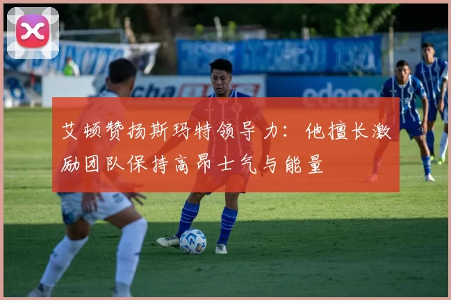 艾顿赞扬斯玛特领导力：他擅长激励团队保持高昂士气与能量