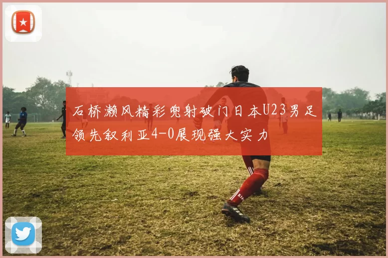 石桥濑风精彩兜射破门日本U23男足领先叙利亚4-0展现强大实力