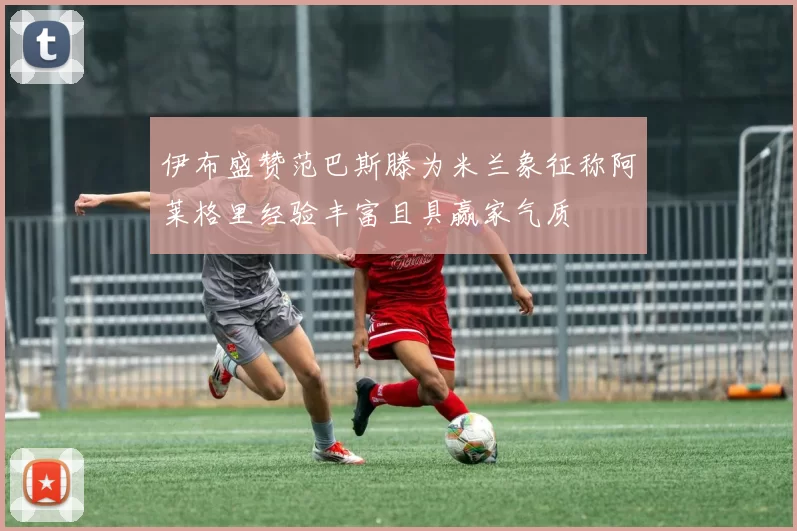 伊布盛赞范巴斯滕为米兰象征称阿莱格里经验丰富且具赢家气质