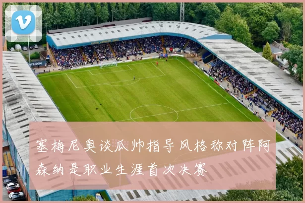 塞梅尼奥谈瓜帅指导风格称对阵阿森纳是职业生涯首次决赛