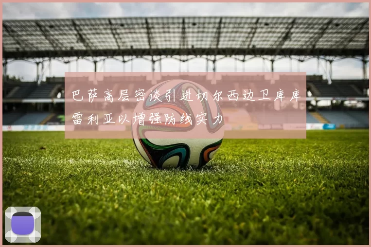 巴萨高层密谈引进切尔西边卫库库雷利亚以增强防线实力