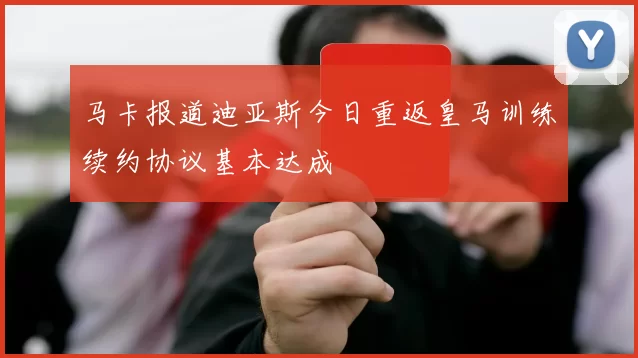 马卡报道迪亚斯今日重返皇马训练续约协议基本达成