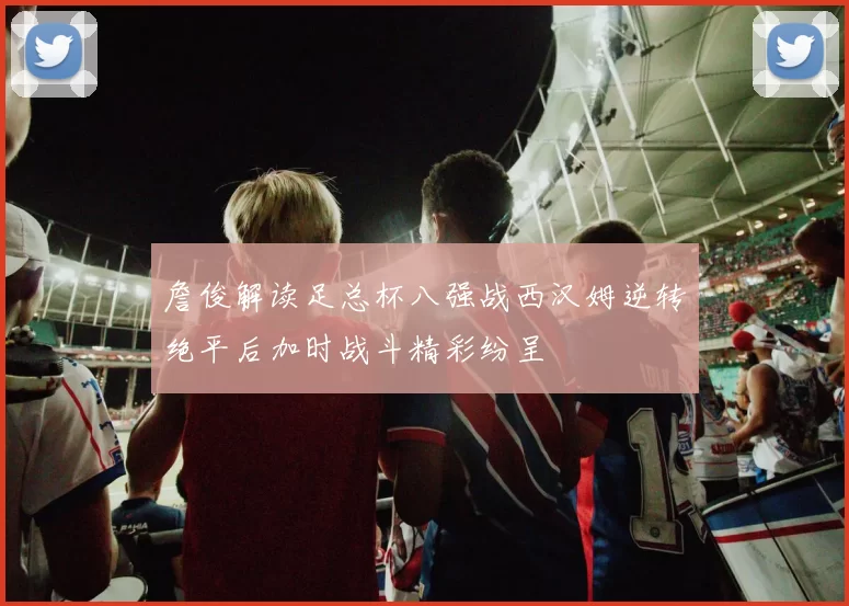 詹俊解读足总杯八强战西汉姆逆转绝平后加时战斗精彩纷呈