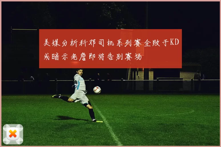 美媒分析科邓司机系列赛全败于KD或暗示老詹即将告别赛场