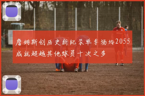 詹姆斯创历史新纪录单季场均2055成就超越其他球员十次之多