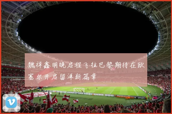 魏祥鑫明晚启程飞往巴黎期待在欧塞尔开启留洋新篇章