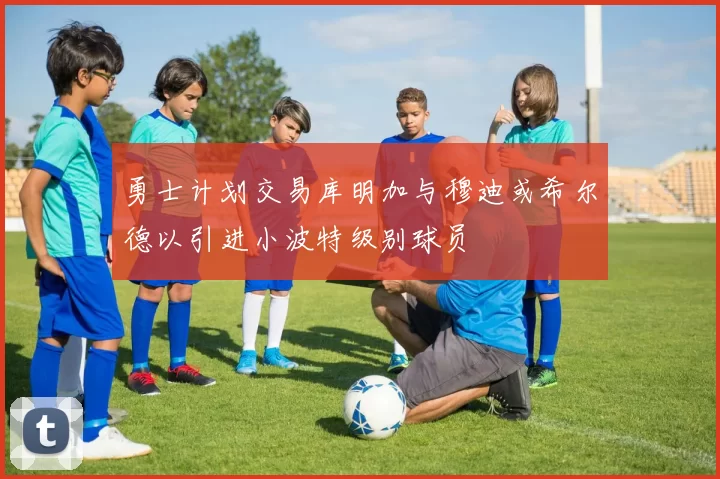 勇士计划交易库明加与穆迪或希尔德以引进小波特级别球员
