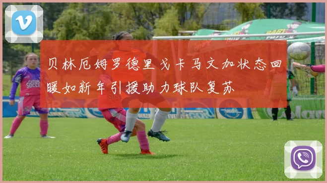 贝林厄姆罗德里戈卡马文加状态回暖如新年引援助力球队复苏