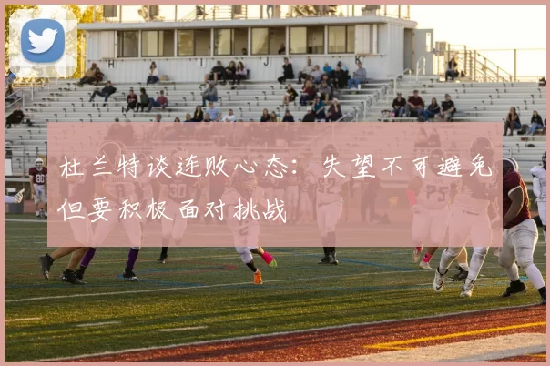 杜兰特谈连败心态：失望不可避免但要积极面对挑战
