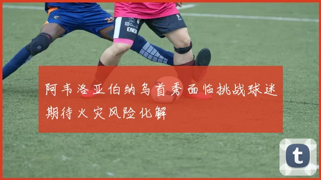 阿韦洛亚伯纳乌首秀面临挑战球迷期待火灾风险化解