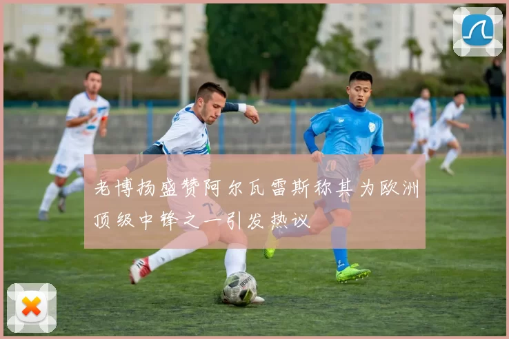 老博扬盛赞阿尔瓦雷斯称其为欧洲顶级中锋之一引发热议
